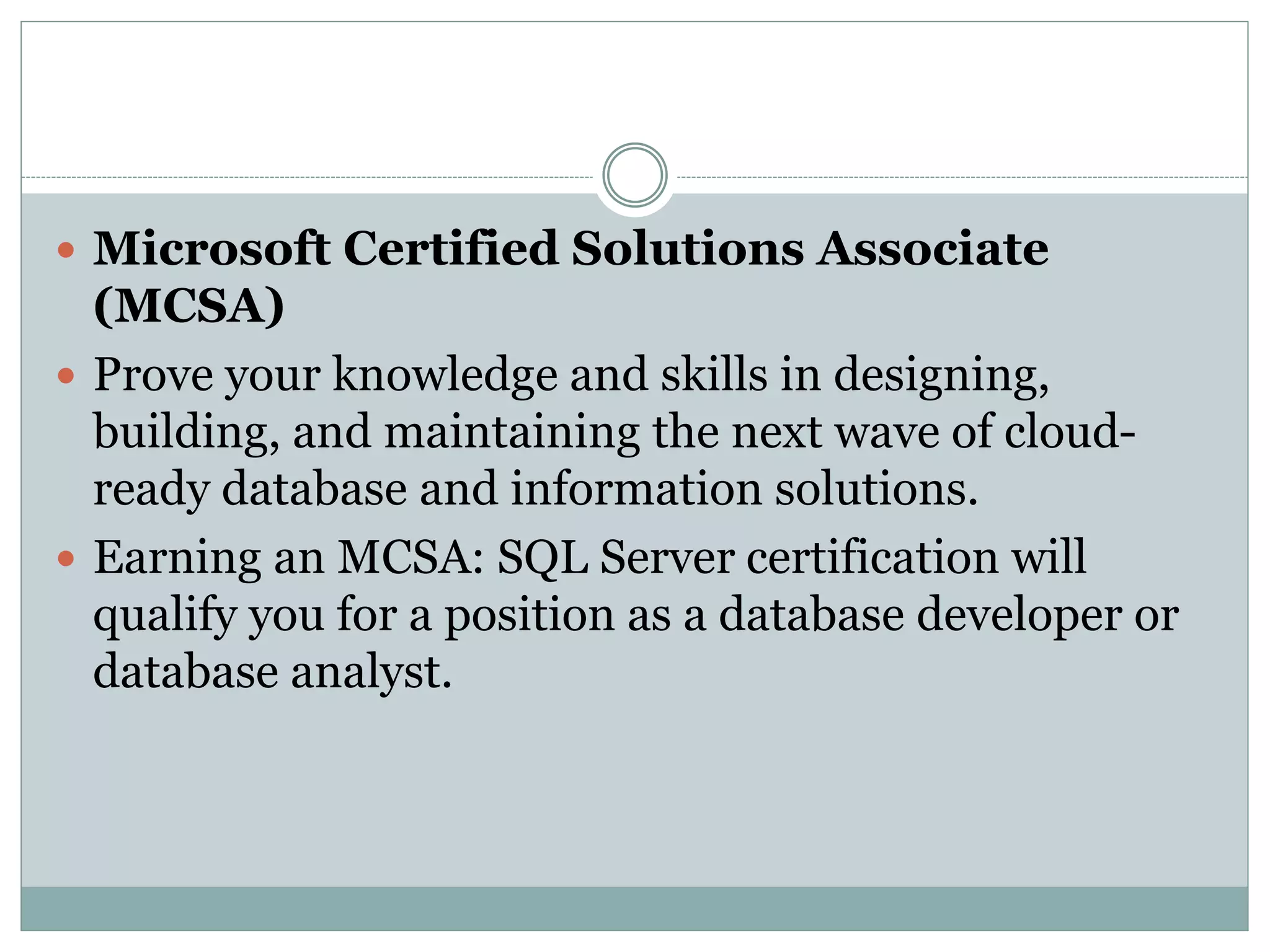  Microsoft Certified Solutions Associate 
(MCSA) 
 Prove your knowledge and skills in designing, 
building, and maintaining the next wave of cloud-ready 
database and information solutions. 
 Earning an MCSA: SQL Server certification will 
qualify you for a position as a database developer or 
database analyst. 
 