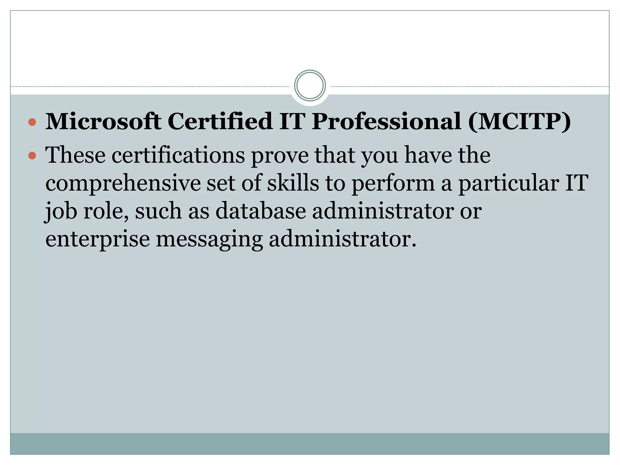  Microsoft Certified IT Professional (MCITP) 
 These certifications prove that you have the 
comprehensive set of skills to perform a particular IT 
job role, such as database administrator or 
enterprise messaging administrator. 
