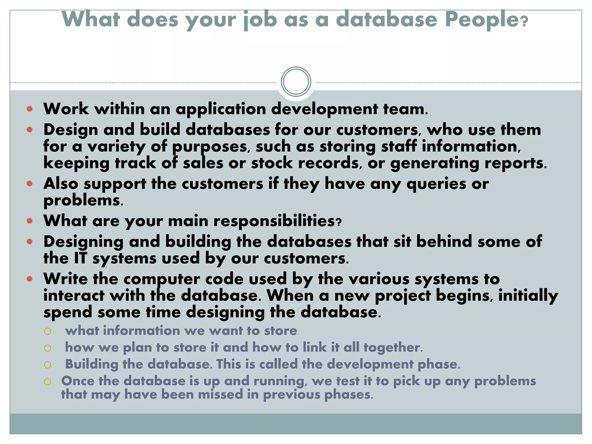 What does your job as a database People? 
 Work within an application development team. 
 Design and build databases for our customers, who use them 
for a variety of purposes, such as storing staff information, 
keeping track of sales or stock records, or generating reports. 
 Also support the customers if they have any queries or 
problems. 
 What are your main responsibilities? 
 Designing and building the databases that sit behind some of 
the IT systems used by our customers. 
 Write the computer code used by the various systems to 
interact with the database. When a new project begins, initially 
spend some time designing the database. 
 what information we want to store 
 how we plan to store it and how to link it all together. 
 Building the database. This is called the development phase. 
 Once the database is up and running, we test it to pick up any problems 
that may have been missed in previous phases. 
 