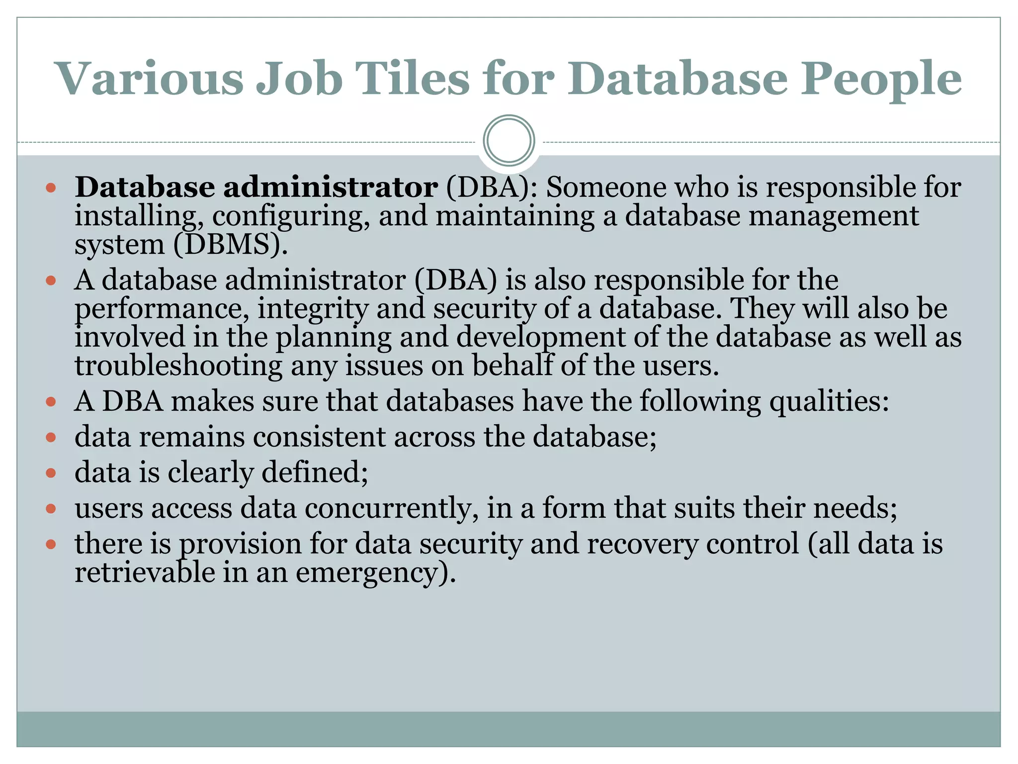 Various Job Tiles for Database People 
 Database administrator (DBA): Someone who is responsible for 
installing, configuring, and maintaining a database management 
system (DBMS). 
 A database administrator (DBA) is also responsible for the 
performance, integrity and security of a database. They will also be 
involved in the planning and development of the database as well as 
troubleshooting any issues on behalf of the users. 
 A DBA makes sure that databases have the following qualities: 
 data remains consistent across the database; 
 data is clearly defined; 
 users access data concurrently, in a form that suits their needs; 
 there is provision for data security and recovery control (all data is 
retrievable in an emergency). 
 