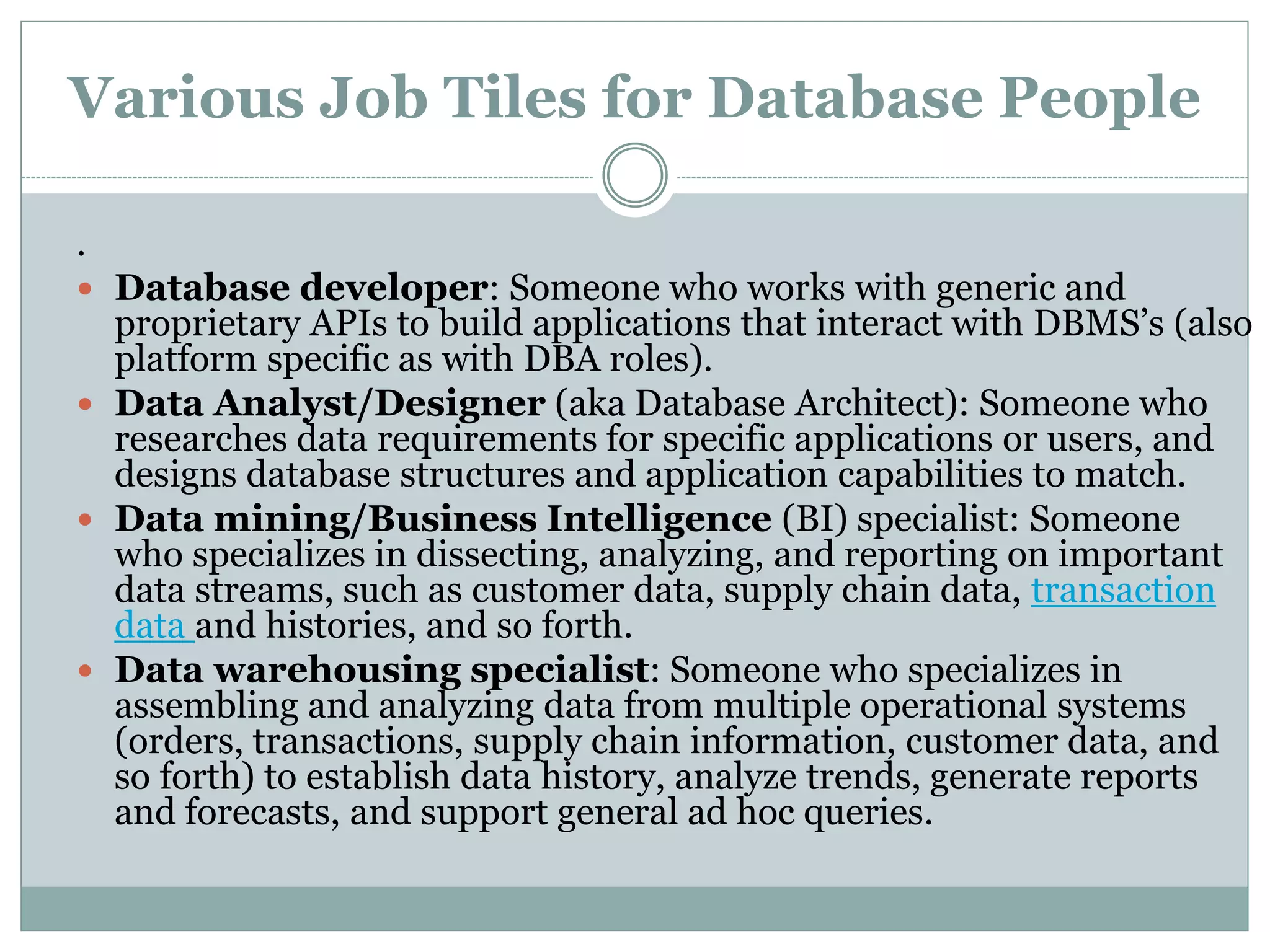 Various Job Tiles for Database People 
. 
 Database developer: Someone who works with generic and 
proprietary APIs to build applications that interact with DBMS’s (also 
platform specific as with DBA roles). 
 Data Analyst/Designer (aka Database Architect): Someone who 
researches data requirements for specific applications or users, and 
designs database structures and application capabilities to match. 
 Data mining/Business Intelligence (BI) specialist: Someone 
who specializes in dissecting, analyzing, and reporting on important 
data streams, such as customer data, supply chain data, transaction 
data and histories, and so forth. 
 Data warehousing specialist: Someone who specializes in 
assembling and analyzing data from multiple operational systems 
(orders, transactions, supply chain information, customer data, and 
so forth) to establish data history, analyze trends, generate reports 
and forecasts, and support general ad hoc queries. 
 