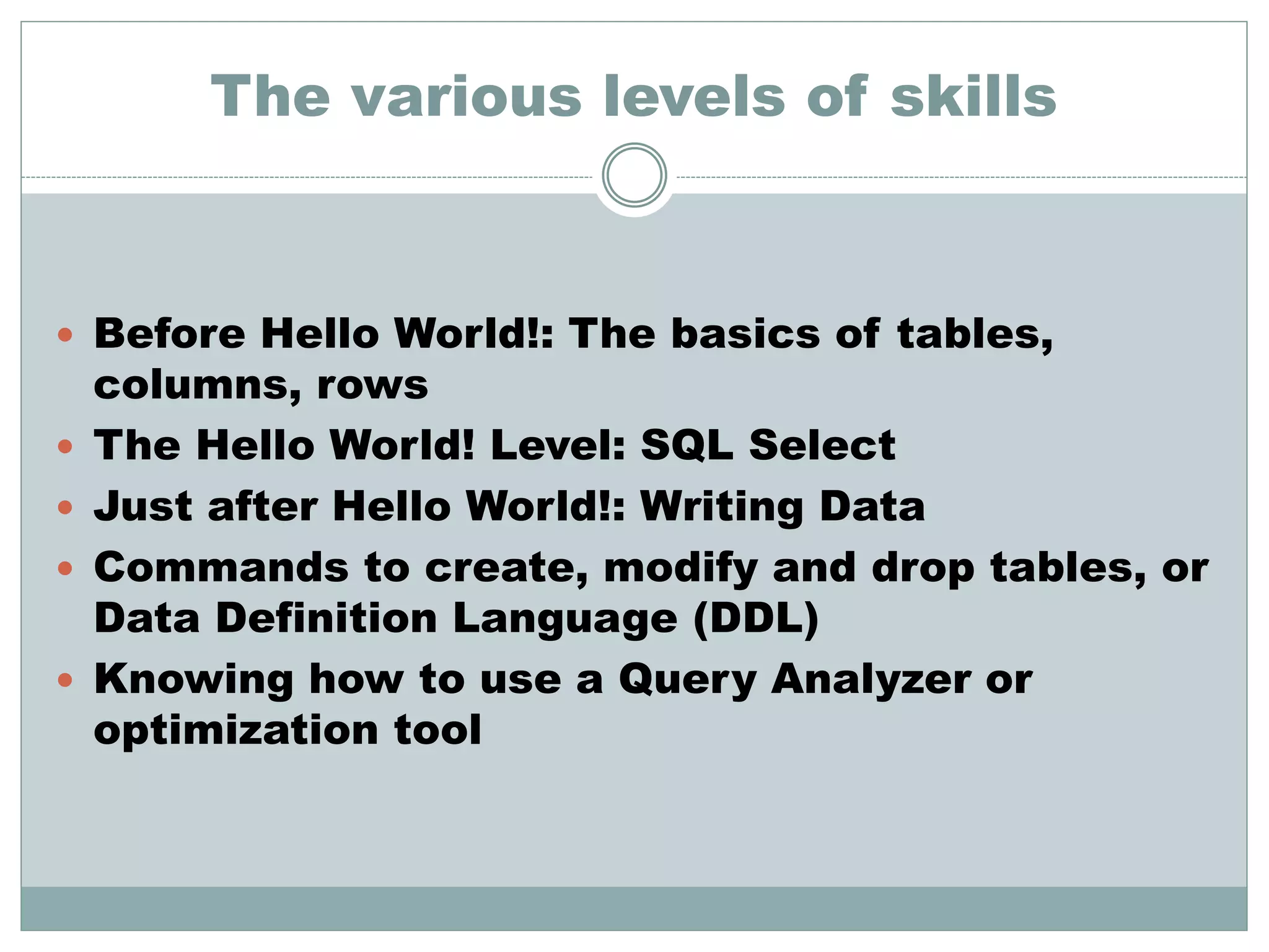 The various levels of skills 
 Before Hello World!: The basics of tables, 
columns, rows 
 The Hello World! Level: SQL Select 
 Just after Hello World!: Writing Data 
 Commands to create, modify and drop tables, or 
Data Definition Language (DDL) 
 Knowing how to use a Query Analyzer or 
optimization tool 
 