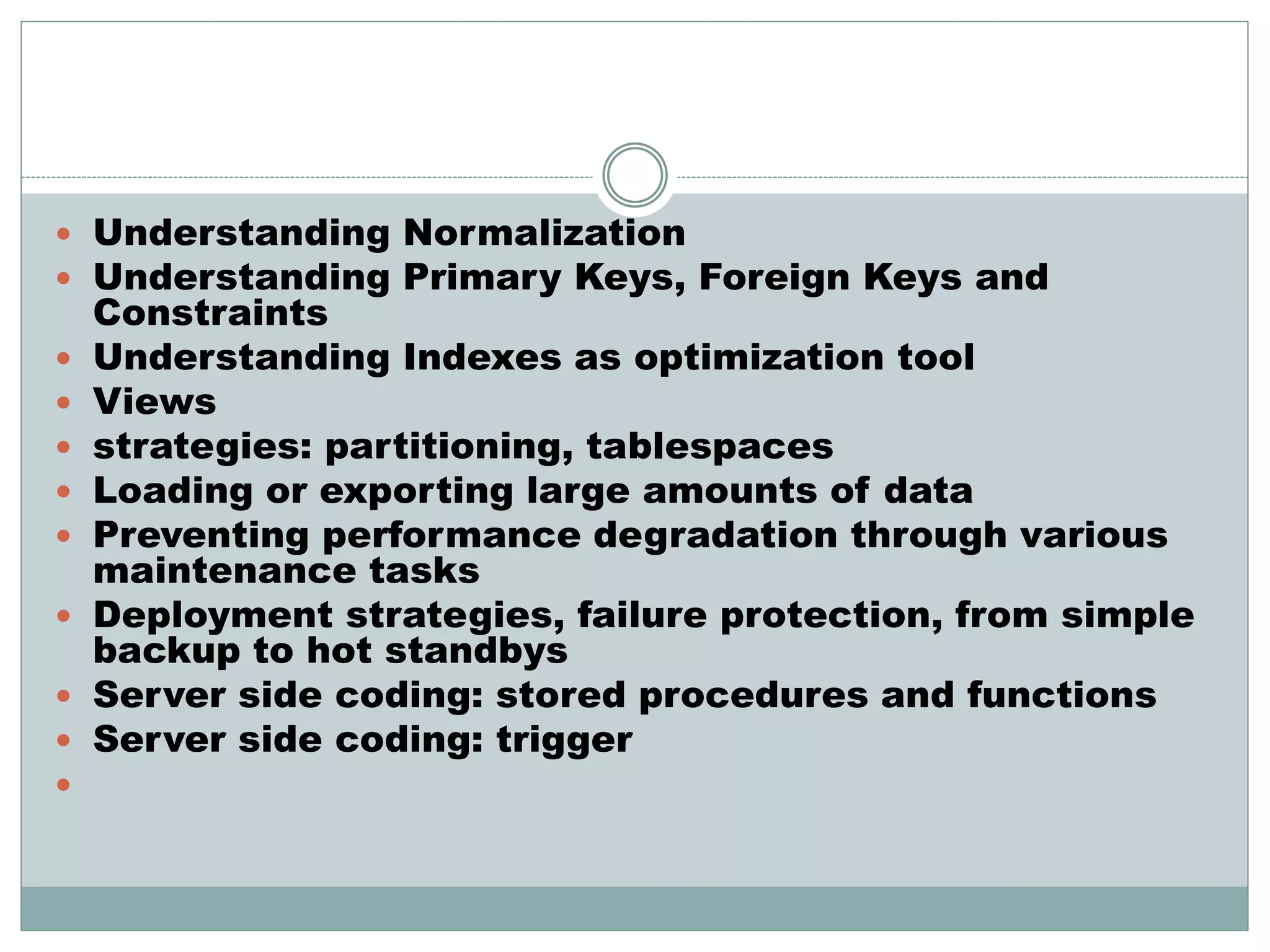  Understanding Normalization 
 Understanding Primary Keys, Foreign Keys and 
Constraints 
 Understanding Indexes as optimization tool 
 Views 
 strategies: partitioning, tablespaces 
 Loading or exporting large amounts of data 
 Preventing performance degradation through various 
maintenance tasks 
 Deployment strategies, failure protection, from simple 
backup to hot standbys 
 Server side coding: stored procedures and functions 
 Server side coding: trigger 
 
 