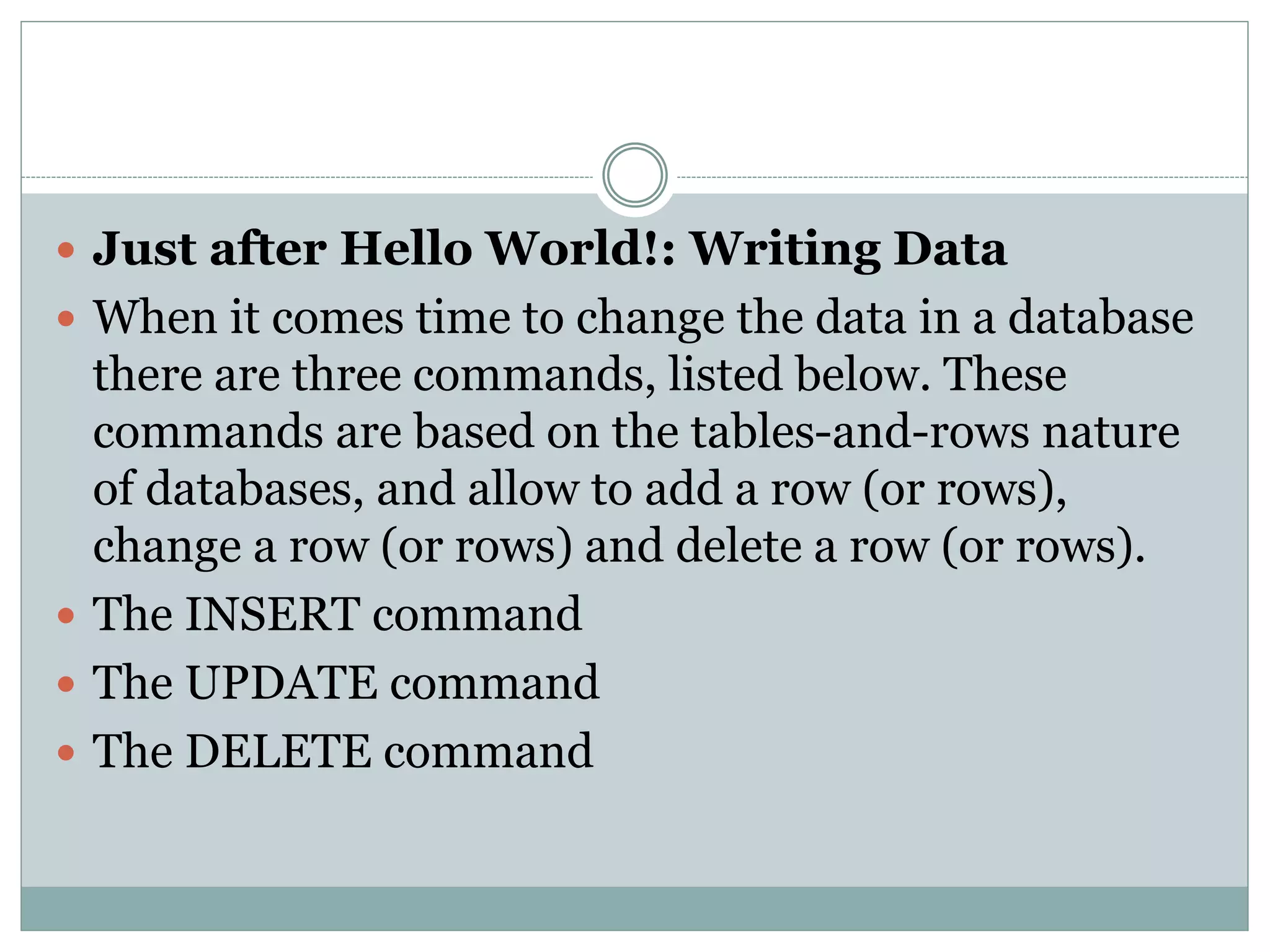  Just after Hello World!: Writing Data 
 When it comes time to change the data in a database 
there are three commands, listed below. These 
commands are based on the tables-and-rows nature 
of databases, and allow to add a row (or rows), 
change a row (or rows) and delete a row (or rows). 
 The INSERT command 
 The UPDATE command 
 The DELETE command 
 