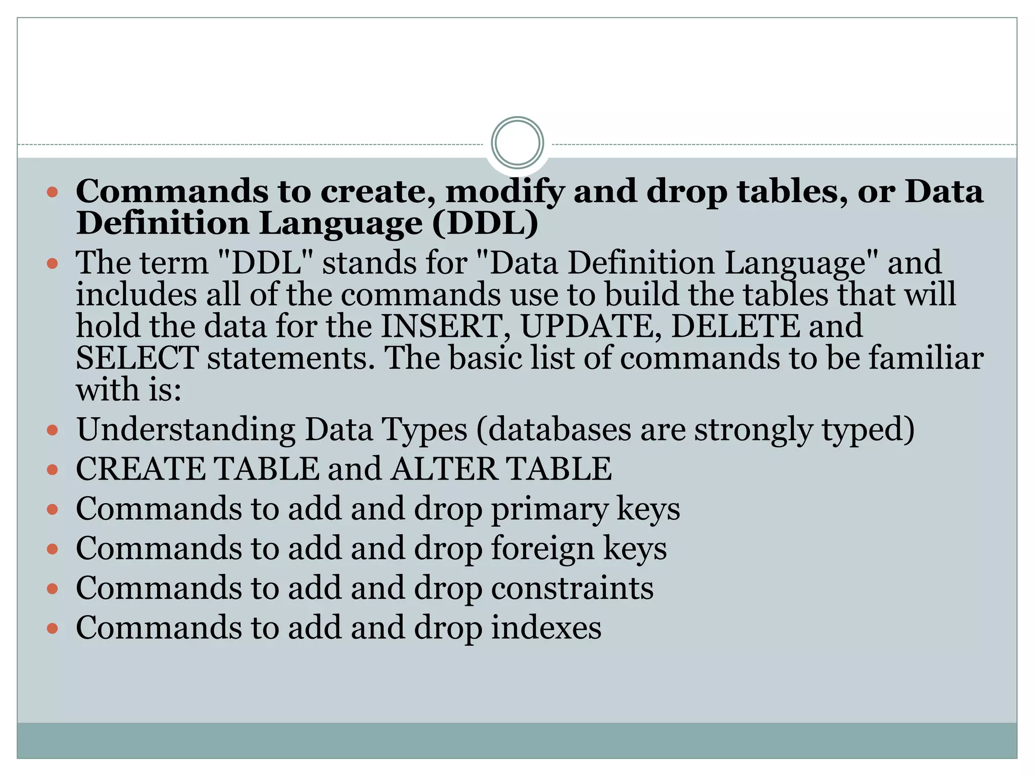  Commands to create, modify and drop tables, or Data 
Definition Language (DDL) 
 The term "DDL" stands for "Data Definition Language" and 
includes all of the commands use to build the tables that will 
hold the data for the INSERT, UPDATE, DELETE and 
SELECT statements. The basic list of commands to be familiar 
with is: 
 Understanding Data Types (databases are strongly typed) 
 CREATE TABLE and ALTER TABLE 
 Commands to add and drop primary keys 
 Commands to add and drop foreign keys 
 Commands to add and drop constraints 
 Commands to add and drop indexes 
 