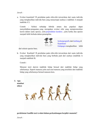 Jawab :
a. Evolusi kuantitatif  perubahan pada sifat-sifat terwariskan dari suatu individu
yang menghasilkan individu baru yang menyerupai asalnya ( makhluk A menjadi
makhluk A’)
Contoh : Seleksi terhadap hibrida antara dua populasi dapat
menyebabkan penguatan, yang merupakan evolusi sifat yang mempromosikan
kawin dalam suatu spesies, serta perpindahan karakter , yaitu ketika dua spesies
menjadi lebih berbeda dalam penampilan.
Isolasigeografis dari kutilang di
Kepulauan
Galapagos menghasilkan lebih
dari selusin spesies baru.
b. Evolusi Kualitatif  perubahan pada sifat-sifat terwariskan dari suatu individu
yang menghasilkan individu baru yang berbeda jauh dari asalnya (makhluk A
menjadi makhluk B)
Contoh :
Menurut teori darwin makhluk hidup berasal dari makhluk hidup yang
sebelumnya. Seperti manusia yaitu asal usul manusia yang terseleksi dari makhluk
hidup yang sebelumnya berasal manusia kera.
3. Apa
manfaat
adaya
perdebatan/ konflik teori evolusi dalam perkembangan berpikir manusia?
Jawab :
 