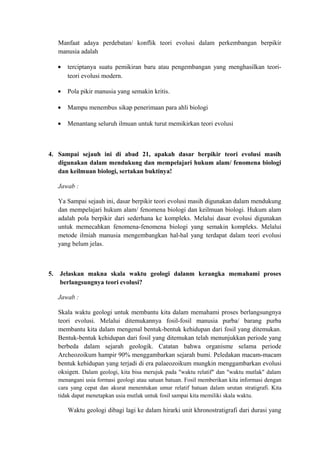 Manfaat adaya perdebatan/ konflik teori evolusi dalam perkembangan berpikir
manusia adalah
• terciptanya suatu pemikiran baru atau pengembangan yang menghasilkan teori-
teori evolusi modern.
• Pola pikir manusia yang semakin kritis.
• Mampu menembus sikap penerimaan para ahli biologi
• Menantang seluruh ilmuan untuk turut memikirkan teori evolusi
4. Sampai sejauh ini di abad 21, apakah dasar berpikir teori evolusi masih
digunakan dalam mendukung dan mempelajari hukum alam/ fenomena biologi
dan keilmuan biologi, sertakan buktinya!
Jawab :
Ya Sampai sejauh ini, dasar berpikir teori evolusi masih digunakan dalam mendukung
dan mempelajari hukum alam/ fenomena biologi dan keilmuan biologi. Hukum alam
adalah pola berpikir dari sederhana ke kompleks. Melalui dasar evolusi digunakan
untuk memecahkan fenomena-fenomena biologi yang semakin kompleks. Melalui
metode ilmiah manusia mengembangkan hal-hal yang terdapat dalam teori evolusi
yang belum jelas.
5. Jelaskan makna skala waktu geologi dalanm kerangka memahami proses
berlangsungnya teori evolusi?
Jawab :
Skala waktu geologi untuk membantu kita dalam memahami proses berlangsungnya
teori evolusi. Melalui ditemukannya fosil-fosil manusia purba/ barang purba
membantu kita dalam mengenal bentuk-bentuk kehidupan dari fosil yang ditemukan.
Bentuk-bentuk kehidupan dari fosil yang ditemukan telah menunjukkan periode yang
berbeda dalam sejarah geologik. Catatan bahwa organisme selama periode
Archeozoikum hampir 90% menggambarkan sejarah bumi. Peledakan macam-macam
bentuk kehidupan yang terjadi di era palaeozoikum mungkin menggambarkan evolusi
oksigen. Dalam geologi, kita bisa merujuk pada "waktu relatif" dan "waktu mutlak" dalam
menangani usia formasi geologi atau satuan batuan. Fosil memberikan kita informasi dengan
cara yang cepat dan akurat menentukan umur relatif batuan dalam urutan stratigrafi. Kita
tidak dapat menetapkan usia mutlak untuk fosil sampai kita memiliki skala waktu.
Waktu geologi dibagi lagi ke dalam hirarki unit khronostratigrafi dari durasi yang
 