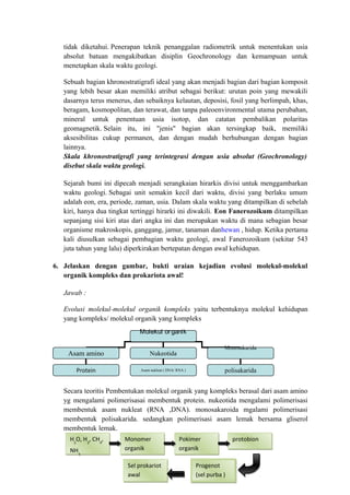 tidak diketahui. Penerapan teknik penanggalan radiometrik untuk menentukan usia
absolut batuan mengakibatkan disiplin Geochronology dan kemampuan untuk
menetapkan skala waktu geologi.
Sebuah bagian khronostratigrafi ideal yang akan menjadi bagian dari bagian komposit
yang lebih besar akan memiliki atribut sebagai berikut: urutan poin yang mewakili
dasarnya terus menerus, dan sebaiknya kelautan, deposisi, fosil yang berlimpah, khas,
beragam, kosmopolitan, dan terawat, dan tanpa paleoenvironmental utama perubahan,
mineral untuk penentuan usia isotop, dan catatan pembalikan polaritas
geomagnetik. Selain itu, ini "jenis" bagian akan tersingkap baik, memiliki
aksesibilitas cukup permanen, dan dengan mudah berhubungan dengan bagian
lainnya.
Skala khronostratigrafi yang terintegrasi dengan usia absolut (Geochronology)
disebut skala waktu geologi.
Sejarah bumi ini dipecah menjadi serangkaian hirarkis divisi untuk menggambarkan
waktu geologi. Sebagai unit semakin kecil dari waktu, divisi yang berlaku umum
adalah eon, era, periode, zaman, usia. Dalam skala waktu yang ditampilkan di sebelah
kiri, hanya dua tingkat tertinggi hirarki ini diwakili. Eon Fanerozoikum ditampilkan
sepanjang sisi kiri atas dari angka ini dan merupakan waktu di mana sebagian besar
organisme makroskopis, ganggang, jamur, tanaman danhewan , hidup. Ketika pertama
kali diusulkan sebagai pembagian waktu geologi, awal Fanerozoikum (sekitar 543
juta tahun yang lalu) diperkirakan bertepatan dengan awal kehidupan.
6. Jelaskan dengan gambar, bukti uraian kejadian evolusi molekul-molekul
organik kompleks dan prokariota awal!
Jawab :
Evolusi molekul-molekul organik kompleks yaitu terbentuknya molekul kehidupan
yang kompleks/ molekul organik yang kompleks
Secara teoritis Pembentukan molekul organik yang kompleks berasal dari asam amino
yg mengalami polimerisasai membentuk protein. nukeotida mengalami polimerisasi
membentuk asam nukleat (RNA ,DNA). monosakaroida mgalami polimerisasi
membentuk polisakarida. sedangkan polimerisasi asam lemak bersama gliserol
membentuk lemak.
Molekul organik
Asam amino Nukeotida
Monosakarida
Protein Asam nukleat ( DNA/ RNA ) polisakarida
H2
O, H2
, CH4
,
NH3
H2
O, H2
, CH4
,
NH3
Sel prokariot
awal
Sel prokariot
awal
Progenot
(sel purba )
Progenot
(sel purba )
protobionprotobionMonomer
organik
Monomer
organik
Pokimer
organik
Pokimer
organik
 