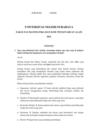 JURUSAN : SAINS
UNIVERSITAS NEGERI SURABAYA
FAKULTAS MATEMATIKA DAN ILMU PENGETAHUAN ALAM
2012
EKOLOGI
1. Apa yang dimaksud dari ekologi, mencakup kajian apa saja yang di pelajari
dalam ekologi dan bagaimana cara mempelajari ekologi?
Jawab :
Ekologi berasal dari bahasa Yunani, yangterdiri dari dua kata, yaitu oikos yang
artinya rumah atau tempat hidup, dan logos yang berarti ilmu.
Cabang biologi yang berkembang dari sejarah alam disebut ekologi. Ekologi
merupakan ilmu yang mempelajari interaksi yang terjadi antara organisme dan
lingkungannya. Ekologi adalah ilmu yang mempelajari hubungan beberapa tingkat
organisasi termasuk individu organisme, populasi, komunitas, ekosistem, bioma dan
biosfer.
Dalam ekologi kajian yang dipelajari meliputi:
a. Organisme/ individu/ spesies  Suatu individu makhluk hidup yang terbentuk
dari sel-sel, menggunakan energy, berkembang biak, merespon, tumbuh, dan
berkembang
b. Populasi  Sekelompok organisme, semua individu dari suatu spesies, yang dapat
saling kawin dan hidup pada tempat dan waktu yang sama
c. Komunitas Biologi  Semua populasi dari spesies yang berbeda yang hidup pada
tempat dan waktu yang sama.
d. Ekosistem  Populasi tumbuhan dan hewan yang berinteraksi satu dengan
lainnya dan berinteraksi dengan komponen abiotic pada area tertentu.
e. Biosfer  bagian bumi yang mendukung kehidupan.
 