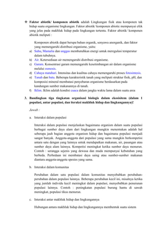  Faktor abiotik/ komponen abiotik adalah Lingkungan fisik atau komponen tak
hidup suatu organisme lingkungan. Faktor abiotik/ komponen abiotic mempunyai efek
yang jelas pada makhluk hidup pada lingkungan tertentu. Faktor abiotik/ komponen
abiotik meliputi :
Komponen abiotik dapat berupa bahan organik, senyawa anorganik, dan faktor
yang memengaruhi distribusi organisme, yaitu:
a) Suhu, Mamalia dan unggas membutuhkan energi untuk meregulasi temperatur
dalam tubuhnya.
b) Air. Ketersediaan air memengaruhi distribusi organisme.
c) Garam. Konsentrasi garam memengaruhi kesetimbangan air dalam organisme
melalui osmosis.
d) Cahaya matahari. Intensitas dan kualitas cahaya memengaruhi proses fotosintesis.
e) Tanah dan batu. Beberapa karakteristik tanah yang meliputi struktur fisik, pH, dan
komposisi mineral membatasi penyebaran organisme berdasarkan pada
kandungan sumber makanannya di tanah.
f) Iklim. Iklim adalah kondisi cuaca dalam jangka waktu lama dalam suatu area
3. Bandingkan tiga tingkatan organisasi biologis dalam ekosisitem (dalam 1
populasi, antar populasi, dan iteraksi makhluk hidup dan lingkungannya)!
Jawab :
a. Interaksi dalam populasi
Interaksi dalam populasi menjelaskan bagaimana organism dalam suatu populasi
berbagai sumber daya alam dari lingkungan mungkin menentukan adalah hal
seberapa jauh bagian anggota organism hidup dan bagaimana populasi menjadi
sangat banyak. Anggota-anggota dari populasi yang sama mungkin berkompetisi
antara satu dengan yang lainnya untuk mendapatkan makanan, air, pasangan atau
sumber daya alam lainnya. Kompetisi meningkat ketika sumber daya menurun.
Contoh : serangga sejenis yang dewasa dan muda mempunyai kebutuhan yang
berbeda. Perbedaan ini membatasi daya saing atau sumber-sumber makanan
diantara anggota-anggota spesies yang sama.
b. Interaksi dalam komunitas
Perubahan dalam satu populasi dalam komunitas menyebabkan perubahan-
perubahan dalam populasi lainnya. Beberapa perubahan kecil ini, misalnya ketika
yang jumlah individu kecil meningkat dalam populasi, menyebabkan penurunan
populasi lainnya. Contoh : peningkatan populasi burung hantu di sawah
meningkat, populasi tikus menurun.
c. Interaksi antar makhluk hidup dan lingkungannya
Hubungan antara makhluk hidup dan lingkungannya membentuk suatu sistem
 