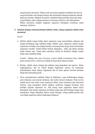 yang bernama ekosistem. Dalam suatu ekosisitem populasi tumbuhan dan hewan
yang berinteraksi satu dengan lainnya dan berinteraksi dengan komponen abiotik
pada area tertentu. Didalam ekosistem, makhluk hidup memiliki peran dan fungi
yang berbeda, yakni sebagai produsen, konsumen, detritivor dan dekomposer .
Dalam ekosistem terdapat tingkatan organisasi kehidupan contohnya rantai
makanan, simbiosis.
4. Jelaskan dengan contoh perbedaan habitat, niche, relung organisme dalam suatu
ekosistem!
Jawab :
a. Habitat adalah tempat hidup alami organisme yang menyediakan makanan dan
tempat berlindung bagi makhluk hidup. Habitat suatu organisme adalah tempat
organisme itu hidup, atau tempat kemana seseorang harus pergi untuk menemukan
organisme tersebut. Istilah habitat banyak digunakan , tidak saja dalam ekologi
tetapi dimana saja. Tetapi pada umumnya istilah ini diartikan sebagai tempat
hidup suatu makhluk hidup
Contoh : Habitat ikan mas (Cyprinus carpio) adalah di perairan tawar, habitat
pohon durian (Durio zibhetinus) adalah di tanah darat dataran rendah.
b. Relung adalah semua strategi dan adaptasi yang digunakan satu species dalam
lingkungannya. Hal ini terkait dengan bagaimana spesies itu memenuhi
kebutuhannya untuk makan, bagaimana dan di mana spesies tersebut bertahan
hidup dan berkembang biak.
c. Nisia (niche)peranan makhluk hidup di habitatnya, yang berhubungan dengan
jenis makanan, cara mencari makanan, dan waktu mencari makanan. Nisia (niche)
adalah posisi atau status suatu organisme dalam suatu komunitas dan ekosistem
tertentu, yang merupakan akibat adaptasi struktural, tanggap fisiologis serta
perilaku spesifik organisme itu. Jadi relung suatu organisme bukan hanya
ditentukan oleh tempat organisme itu hidup, tetapi juga oleh berbagai fungsi yang
dimilikinya. Dapat dikatakan, bahwa secara biologis, relung adalah profesi atau
cara hidup organisme dalam lingkungan hidupnya.
 