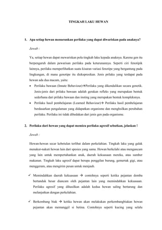 TINGKAH LAKU HEWAN
1. Apa setiap hewan menurunkan perilaku yang dapat diwariskan pada anaknya?
Jawab :
Ya, setiap hewan dapat mewariskan pola tingkah laku kepada anaknya. Karena gen itu
berpengaruh dalam pewarisan perilaku pada keturunannya. Seperti ciri fenotipik
lainnya, perilaku memperlihatkan suatu kisaran variasi fenotipe yang bergantung pada
lingkungan, di mana genotipe itu diekspresikan. Jenis prilaku yang terdapat pada
hewan ada dua macam, yaitu:
• Perilaku bawaan (Innate Behaviour)Perilaku yang dikendalikan secara genetik.
Jenis-jenis dari prilaku bawaan adalah gerakan refleks yang merupakan bentuk
sederhana dari prilaku bawaan dan insting yang merupakan bentuk kompleksnya.
• Perilaku hasil pembelajaran (Learned Behaviour) Perilaku hasil pembelajaran
berdasarkan pengalaman yang didapatkan organisme dan menghsilkan perubahan
perilaku. Perilaku ini tidak dibedakan dari jenis gen pada organisme.
2. Perilaku dari hewan yang dapat memicu perilaku agresif sebutkan, jelaskan !
Jawab :
Hewan-hewan secar kebetulan terlibat dalam perkelahian. Tingkah laku yang galak
menakut-nakuti hewan lain dari spesies yang sama. Hewan berkelahi atau mengancam
yang lain untuk mempertahankan anak, daerah kekuasaan mereka, atau sumber
makanan. Tingkah laku agresif dapat berupa penggilan burung, gemertak gigi, atau
menggeram, atau mengirim pesan untuk menjauh.
 Memindahkan daerah kekuasaan  contohnya seperti ketika pejantan domba
bertanduk besar diancam oleh pejantan lain yang memindahkan kekuasaan.
Perilaku agresif yang dihasilkan adalah kedua hewan saling bertarung dan
melanjutkan dengan perkelahian.
 Berkembang biak  ketika hewan akan melakukan perkembangbiakan hewan
pejantan akan memanggil si betina. Contohnya seperti kucing yang selalu
 