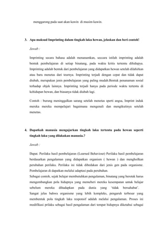 menggarong pada saat akan kawin di musim kawin.
3. Apa maksud Imprinting dalam tingkah laku hewan, jelaskan dan beri contoh!
Jawab :
Imprinting secara bahasa adalah menanamkan, seccara istilah imprinting adalah
bentuk pembelajaran di setiap binatang, pada waktu kritis tertentu dihidupya.
Imprinting adalah bentuk dari pembelajaran yang didapatkan hewan setelah dilahirkan
atau baru menetas dari teurnya. Imprinting terjadi dengan cepat dan tidak dapat
diubah, merupakan jenis pembelajaran yang paling mudah.Bentuk penanaman sosial
terhadap objek lainnya. Imprinting terjadi hanya pada periode waktu tertentu di
kehidupan hewan, dan biasanya tidak diubah lagi.
Contoh : burung meninggalkan sarang setelah menetas sperti angsa, Imprint induk
mereka mereka mempelajari bagaimana mengenali dan mengikutinya setelah
menetas.
4. Dapatkah manusia mengajarkan tingkah laku tertentu pada hewan seperti
tingkah laku yang dilakukan manusia.?
Jawab :
Dapat. Perilaku hasil pembelajaran (Learned Behaviour) Perilaku hasil pembelajaran
berdasarkan pengalaman yang didapatkan organism ( hewan ) dan menghsilkan
perubahan perilaku. Perilaku ini tidak dibedakan dari jenis gen pada organisme.
Pembelajaran di dapatkan melalui adaptasi pada perubahan.
Sebagai contoh, sejak belajar membutuhkan pengalaman, binatang yang berotak harus
mengembangkan pola hidupnya yang memeberi mereka kesempatan untuk belajar
sebelum mereka dihadapkan pada dunia yang ‘tidak bersahabat’.
Sangat jelas bahwa organisme yang lebih kompleks, pengaruh terbesar yang
membentuk pola tingkah laku responsif adalah melalui pengalaman. Proses ini
modifikasi prilaku sebagai hasil pengalaman dari tempat hidupnya diketahui sebagai
 