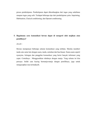 proses pembelajaran. Pembelajaran dapat dikembangkan dari tugas yang sederhana
maupun tugas yang sulit. Terdapat beberapa tipe dari pembelajaran yaitu: Imprinting,
Habituation, Clasical conditioning, dan Operant conditioning.
5. Bagaimana cara komunikasi hewan dapat di mengerti oleh majikan atau
pemiliknya?
Jawab :
Hewan mempunyai beberapa saluran komunikasi yang terbuka. Mereka memberi
tanda satu sama lain dengan suara, tanda, sentuhan dan bau-bauan. Suara-suara seperti
nyanyian, lolongan dan panggilan komunikasi yang berisi banyak informasi yang
cepat. Contohnya : Menggosokkan tubuhnya dengan manja. Yang selama ini kita
percaya: Inilah cara kucing bermanja-manja dengan pemiliknya, juga untuk
mengucapkan rasa terimakasih.
 
