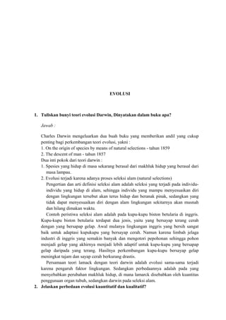 EVOLUSI
1. Tuliskan bunyi teori evolusi Darwin, Dinyatakan dalam buku apa?
Jawab :
Charles Darwin mengeluarkan dua buah buku yang memberikan andil yang cukup
penting bagi perkembangan teori evolusi, yakni :
1. On the origin of species by means of natural selections - tahun 1859
2. The descent of man - tahun 1857
Dua inti pokok dari teori darwin :
1. Spesies yang hidup di masa sekarang berasal dari makhluk hidup yang berasal dari
masa lampau.
2. Evolusi terjadi karena adanya proses seleksi alam (natural selections)
Pengertian dan arti definisi seleksi alam adalah seleksi yang terjadi pada individu-
individu yang hidup di alam, sehingga individu yang mampu menyesuaikan diri
dengan lingkungan tersebut akan terus hidup dan beranak pinak, sedangkan yang
tidak dapat menyesuaikan diri dengan alam lingkungan sekitarnya akan musnah
dan hilang dimakan waktu.
Contoh peristiwa seleksi alam adalah pada kupu-kupu biston betularia di inggris.
Kupu-kupu biston betularia terdapat dua jenis, yaitu yang bersayap terang cerah
dengan yang bersapap gelap. Awal mulanya lingkungan inggris yang bersih sangat
baik untuk adaptasi kupukupu yang bersayap cerah. Namun karena limbah jelaga
industri di inggris yang semakin banyak dan mengotori pepohonan sehingga pohon
menjadi gelap yang akhirnya menjadi lebih adaptif untuk kupu-kupu yang bersapap
gelap daripada yang terang. Hasilnya perkembangan kupu-kupu bersayap gelap
meningkat tajam dan sayap cerah berkurang drastis.
Persamaan teori lamack dengan teori darwin adalah evolusi sama-sama terjadi
karena pengaruh faktor lingkungan. Sedangkan perbedaannya adalah pada yang
menyebabkan perubahan makhluk hidup, di mana lamarck disebabkan oleh kuantitas
penggunaan organ tubuh, sedangkan darwin pada seleksi alam.
2. Jelaskan perbedaan evolusi kuantitatif dan kualitatif?
 