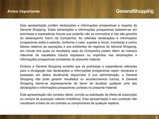 2
Esta apresentação contém declarações e informações prospectivas a respeito da
General Shopping. Estas declarações e informações prospectivas baseiam-se em
premissas e expectativas futuras que poderão não se concretizar e não são garantia
do desempenho futuro da Companhia. As referidas declarações e informações
prospectivas estão e estarão, conforme o caso, sujeitas a riscos, incertezas e outros
fatores relativos às operações e aos ambientes de negócios da General Shopping,
em virtude dos quais os resultados reais da Companhia podem diferir de maneira
relevante de resultados futuros expressos ou implícitos nas declarações e
informações prospectivas constantes do presente material.
Embora a General Shopping acredite que as premissas e expectativas utilizadas
para a divulgação das declarações e informações prospectivas sejam razoáveis e
baseadas em dados atualmente disponíveis à sua administração, a General
Shopping não pode garantir resultados ou acontecimentos futuros. A General
Shopping isenta-se expressamente do dever de atualizar qualquer uma das
declarações e informações prospectivas contidas no presente material.
Esta apresentação não constitui oferta, convite ou solicitação de oferta de subscrição
ou compra de quaisquer valores mobiliários. Esta apresentação e seu conteúdo não
constituem a base de um contrato ou compromisso de qualquer espécie.
Aviso importante
 