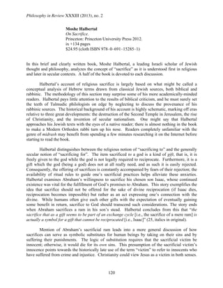 Philosophy in Review XXXIII (2013), no. 2
120
Moshe Halbertal
On Sacrifice.
Princeton: Princeton University Press 2012.
ix +134 pages
$24.95 (cloth ISBN 978–0–691–15285–1)
In this brief and clearly written book, Moshe Halbertal, a leading Israeli scholar of Jewish
thought and philosophy, analyzes the concept of “sacrifice” as it is understood first in religious
and later in secular contexts. A half of the book is devoted to each discussion.
Halbertal’s account of religious sacrifice is largely based on what might be called a
conceptual analysis of Hebrew terms drawn from classical Jewish sources, both biblical and
rabbinic. The methodology of this section may surprise some of his more academically-minded
readers. Halbertal pays little attention to the results of biblical criticism, and he must surely set
the teeth of Talmudic philologists on edge by neglecting to discuss the provenance of his
rabbinic sources. The historical background of his account is highly schematic, marking off eras
relative to three great developments: the destruction of the Second Temple in Jerusalem, the rise
of Christianity, and the invention of secular nationalism. One might say that Halbertal
approaches his Jewish texts with the eyes of a native reader; there is almost nothing in the book
to make a Modern Orthodox rabbi turn up his nose. Readers completely unfamiliar with the
genre of midrash may benefit from spending a few minutes researching it on the Internet before
starting to read the book.
Halbertal distinguishes between the religious notion of “sacrificing to” and the generally
secular notion of “sacrificing for”. The item sacrificed to a god is a kind of gift, that is, it is
freely given to the god while the god is not legally required to reciprocate. Furthermore, it is a
gift which the god (being a god) does not at all really need, and as such it is easily rejected.
Consequently, the offering of sacrifices is constantly accompanied by fears of their rejection; the
availability of ritual rules to guide one’s sacrificial practices helps alleviate these anxieties.
Halbertal examines Abraham’s willingness to sacrifice his chosen son Isaac, whose continued
existence was vital for the fulfillment of God’s promises to Abraham. This story exemplifies the
idea that sacrifice should not be offered for the sake of divine reciprocation (if Isaac dies,
reciprocation becomes impossible) but rather as an act expressing one’s connection with the
divine. While humans often give each other gifts with the expectation of eventually gaining
some benefit in return, sacrifice to God should transcend such considerations. The story ends
when Abraham sacrifices a ram in his son’s stead. Halbertal concludes from this that “the
sacrifice that as a gift seems to be part of an exchange cycle [i.e., the sacrifice of a mere ram] is
actually a symbol for a gift that cannot be reciprocated [i.e., Isaac]” (25, italics in original).
Mention of Abraham’s sacrificial ram leads into a more general discussion of how
sacrifices can serve as symbolic substitutes for human beings by taking on their sins and by
suffering their punishments. The logic of substitution requires that the sacrificial victim be
innocent; otherwise, it would die for its own sins. This presumption of the sacrificial victim’s
innocence points towards the historically late use of the term “victim” to refer to innocents who
have suffered from crime and injustice. Christianity could view Jesus as a victim in both senses.
 