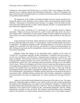 Philosophy in Review XXXIII (2013), no. 2
121
Furthermore, when God himself offered Jesus as a sacrifice, there was no danger of the deity’s
rejecting his own offering, making ritual precautions unnecessary. Thus, for Christianity, the
logic of sacrifice and its attending rituals was overthrown when the actual Son was killed instead
of a symbolic animal substitute.
The destruction of the Temple in Jerusalem brought the end of Jewish sacrificial rites,
forcing the rabbis to seek substitutes, such as charity, prayer and a penitential attitude towards
suffering. Alms-giving is of particular interest because, so to speak, it turns the tables on God.
God cannot reject charity because, in effect, charity helps pay off God’s own personal debt to the
poor whom he is supposed to sustain.
The move from “sacrificing to” to “sacrificing for” was originally rooted in religious
martyrdom. Martyrs do not give up their lives as gifts to God; rather they die for the sake of
their religious faith. Transferred to a secular context, people who have suffered or lost their lives
in the service of a nation or political cause can be said to have made sacrifices for that nation or
cause.
In the second part of his book, which will likely be of interest to a broader audience than
the first, Halbertal explores the notion of “sacrificing for” and the possible dangers involved in
its application. He begins by pointing out that “self-transcendence is at the core of the human
capacity for a moral life” (63), and, of course, self-sacrifice is a form of self-transcendence. In
fact, the degrees of personal sacrifice demanded by various moral obligations can be used to rank
their relative importance.
Halbertal claims that despite all its transcendent glory, adoption of the notion of
“sacrifice for” can generate especially terrible consequences: “misguided self-transcendence is
morally more problematic and lethal than a disproportionate attachment to self-interest” (78,
italics in original). How does this work? First of all, people may think that “since it is the mark
of the good that it deserves sacrifice, the reverse must be true too – namely, that sacrifice makes
something into a good” (69). Now martyrdom can be motivated by the urge to prove the nobility
of one’s cause. Worse yet, willingness to kill others for one’s cause may also be taken as a token
of its righteousness; perpetrators of terrible acts of cruelty can come to see themselves as the true
martyrs who sacrifice their very humanity for the sake of the cause, or they may hold the
psychological burden of their guilt to outweigh the suffering of their victims. Similarly, as in the
case of Kierkegaard’s interpretation of Abraham, morality itself may be sacrificed for the sake of
some greater value. Halbertal soberly comments that “when morality is depicted as a temptation
to be surmounted in the name of a higher good, it is always someone else who pays the price”
(74).
Analysis of self-sacrifice leads Halbertal into a discussion of the ethics of war. He argues
against the symmetrical rights of soldiers in any conflict to kill each other, instead insisting that
the soldiers of the offending army in an unjust war are obligated to surrender or withdraw from
the field of battle rather than protect themselves with force. However, Halbertal complicates the
application of his simple rule by pointing out the “associational obligations” born by soldiers
towards their comrades in arms, as well as “the normative expectation that citizens voluntarily
abide by the decisions of a democratically elected government, even if they deeply disagree”
 