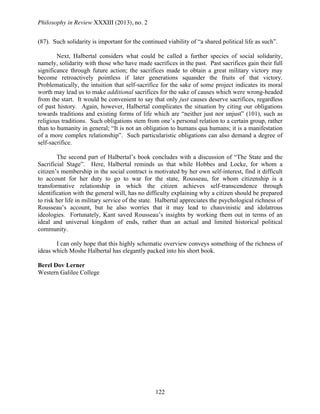 Philosophy in Review XXXIII (2013), no. 2
122
(87). Such solidarity is important for the continued viability of “a shared political life as such”.
Next, Halbertal considers what could be called a further species of social solidarity,
namely, solidarity with those who have made sacrifices in the past. Past sacrifices gain their full
significance through future action; the sacrifices made to obtain a great military victory may
become retroactively pointless if later generations squander the fruits of that victory.
Problematically, the intuition that self-sacrifice for the sake of some project indicates its moral
worth may lead us to make additional sacrifices for the sake of causes which were wrong-headed
from the start. It would be convenient to say that only just causes deserve sacrifices, regardless
of past history. Again, however, Halbertal complicates the situation by citing our obligations
towards traditions and existing forms of life which are “neither just nor unjust” (101), such as
religious traditions. Such obligations stem from one’s personal relation to a certain group, rather
than to humanity in general; “It is not an obligation to humans qua humans; it is a manifestation
of a more complex relationship”. Such particularistic obligations can also demand a degree of
self-sacrifice.
The second part of Halbertal’s book concludes with a discussion of “The State and the
Sacrificial Stage”. Here, Halbertal reminds us that while Hobbes and Locke, for whom a
citizen’s membership in the social contract is motivated by her own self-interest, find it difficult
to account for her duty to go to war for the state, Rousseau, for whom citizenship is a
transformative relationship in which the citizen achieves self-transcendence through
identification with the general will, has no difficulty explaining why a citizen should be prepared
to risk her life in military service of the state. Halbertal appreciates the psychological richness of
Rousseau’s account, but he also worries that it may lead to chauvinistic and idolatrous
ideologies. Fortunately, Kant saved Rousseau’s insights by working them out in terms of an
ideal and universal kingdom of ends, rather than an actual and limited historical political
community.
I can only hope that this highly schematic overview conveys something of the richness of
ideas which Moshe Halbertal has elegantly packed into his short book.
Berel Dov Lerner
Western Galilee College
 