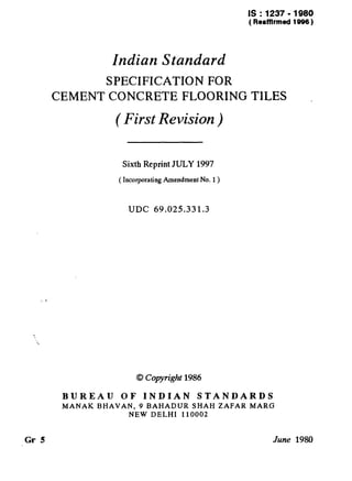 IS : 1237 - 1980
( Reaffirmed1996)
Indian Standard
SPECIFICATION FOR
CEMENT CONCRETE FLOORING TILES
( First Revision )
Sixth Reprint JULY 1997
( Incorporating Amendment No. 1)
UDC 69.025.331.3
0 Copyright1986
BUREAU OF INDIAN STANDARDS
MANAK BHAVAN, 9 BAHADUR SHAH ZAFAR MARG
NEW DELHI 110002
Gr 5 June 1980
 