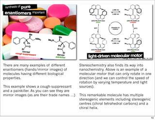 There are many examples of different
enantiomers (hands/mirror images) of
molecules having different biological
properties.
This example shows a cough-suppressant
and a painkiller. As you can see they are
mirror images (as are their trade names …)
Stereochemistry also finds its way into
nanochemistry. Above is an example of a
molecular motor that can only rotate in one
direction (and we can control the speed of
rotation by varying temperature and light
sources).
This remarkable molecule has multiple
stereogenic elements including stereogenic
centres (chiral tetrahedral carbons) and a
chiral helix.
10
 