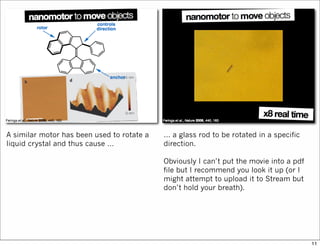 A similar motor has been used to rotate a
liquid crystal and thus cause …
… a glass rod to be rotated in a specific
direction.
Obviously I can’t put the movie into a pdf
file but I recommend you look it up (or I
might attempt to upload it to Stream but
don’t hold your breath).
11
 