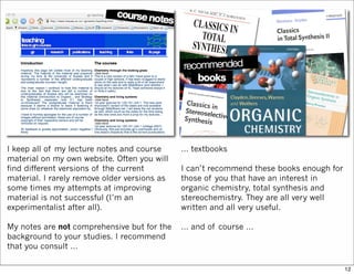 I keep all of my lecture notes and course
material on my own website. Often you will
find different versions of the current
material. I rarely remove older versions as
some times my attempts at improving
material is not successful (I’m an
experimentalist after all).
My notes are not comprehensive but for the
background to your studies. I recommend
that you consult …
… textbooks
I can’t recommend these books enough for
those of you that have an interest in
organic chemistry, total synthesis and
stereochemistry. They are all very well
written and all very useful.
… and of course …
12
 