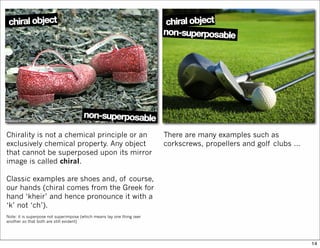 Chirality is not a chemical principle or an
exclusively chemical property. Any object
that cannot be superposed upon its mirror
image is called chiral.
Classic examples are shoes and, of course,
our hands (chiral comes from the Greek for
hand ‘kheir’ and hence pronounce it with a
‘k’ not ‘ch’).
Note: it is superpose not superimpose (which means lay one thing over
another so that both are still evident)
There are many examples such as
corkscrews, propellers and golf clubs …
14
 
