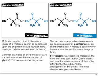 Molecules can be chiral. If the mirror
image of a molecule cannot be superposed
upon the original molecule however many
times you twist or rotate it (and its bonds).
Common examples of chiral molecules are
the amino acids (with the exception of
glycine). The example above is cysteine.
The two non-superposable stereoisomers
are known as a pair of enantiomers or an
enantiomeric pair. A molecule can only ever
have one enantiomer (its mirror image or
twin).
Stereoisomers are isomeric molecules that
have the same constitution (same atoms)
and have the same sequence of bonds but
differ by the three-dimensional
arrangement of the atoms. The most
obvious examples are alkenes.
15
 