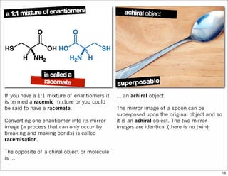 If you have a 1:1 mixture of enantiomers it
is termed a racemic mixture or you could
be said to have a racemate.
Converting one enantiomer into its mirror
image (a process that can only occur by
breaking and making bonds) is called
racemisation.
The opposite of a chiral object or molecule
is …
… an achiral object.
The mirror image of a spoon can be
superposed upon the original object and so
it is an achiral object. The two mirror
images are identical (there is no twin).
16
 