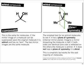 This is the same for molecules. If the
mirror image of a molecule can be
superposed upon the original molecule it is
achiral and has no ‘twin’. The two mirror
images are the same molecule.
The simplest test for an achiral molecules
to see if it has a plane of symmetry
(internal mirror plane). Imagine a mirror
dissecting the molecule in half, if both
sides are identical (one side is reflected on
the other) the molecule is achiral. If it does
not have a plane of symmetry it is chiral.
This is simplistic but works for the vast
majority of molecules.
I think the formal definition is that a molecule is achiral if it has an improper
rotation, which might take into account other forms of symmetry.
17
 