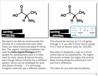 We need to be able to communicate the
chirality of a molecule with each other.
There are many (historical) ways of doing
this. The organic naming convention now
uses the Cahn-Ingold-Prelogue (CIP)
system for stereocentres (and it is often
used for axial, planar & helical chirality,
even though helical chirality has a different
system, which can be employed for axial
and planar chirality … it’s confusing).
Inorganic chemists use a different system.
This should be revision so I’m not going
through it. If you don’t know how to assign
R or S look at lecture notes for 123.202.
Basically, to designate a sign to a chiral
centre look at its substituents. The higher
the atomic number the higher the priority.
Keep moving along the substituent until
you find a difference.
This done for you with alanine (above).
18
 