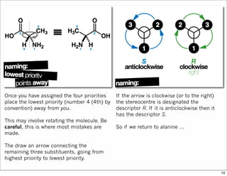 Once you have assigned the four priorities
place the lowest priority (number 4 (4th) by
convention) away from you.
This may involve rotating the molecule. Be
careful, this is where most mistakes are
made.
The draw an arrow connecting the
remaining three substituents, going from
highest priority to lowest priority.
If the arrow is clockwise (or to the right)
the stereocentre is designated the
descriptor R. If it is anticlockwise then it
has the descriptor S.
So if we return to alanine …
19
 