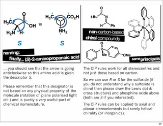 … you should see that the arrow is going
anticlockwise so this amino acid is given
the descriptor S.
Please remember that this designator is
not based on any physical property of the
molecule (rotation of plane polarised light
etc.) and is purely a very useful part of
chemical nomenclature.
The CIP rules work for all stereocentres and
not just those based on carbon.
So we can use R or S for the sulfoxide (if
you do not understand why a sulfoxide is
chiral then please draw the Lewis dot &
cross structure) and phosphine oxide above
(both are S if you interested).
The CIP rules can be applied to axial and
planar stereoelements but rarely helical
chirality (or inorganics).
20
 