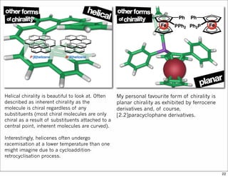 Helical chirality is beautiful to look at. Often
described as inherent chirality as the
molecule is chiral regardless of any
substituents (most chiral molecules are only
chiral as a result of substituents attached to a
central point, inherent molecules are curved).
Interestingly, helicenes often undergo
racemisation at a lower temperature than one
might imagine due to a cycloaddition-
retrocyclisation process.
My personal favourite form of chirality is
planar chirality as exhibited by ferrocene
derivatives and, of course,
[2.2]paracyclophane derivatives.
22
 
