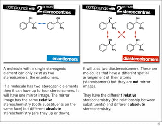A molecule with a single stereogenic
element can only exist as two
stereoisomers, the enantiomers.
If a molecule has two stereogenic elements
then it can have up to four stereoisomers. It
will have one mirror image. The mirror
image has the same relative
stereochemistry (both substituents on the
same face) but different absolute
stereochemistry (are they up or down).
It will also two diastereoisomers. These are
molecules that have a different spatial
arrangement of their atoms
(stereoisomers) but they are not mirror
images.
They have the different relative
stereochemistry (the relationship between
substituents) and different absolute
stereochemistry.
23
 