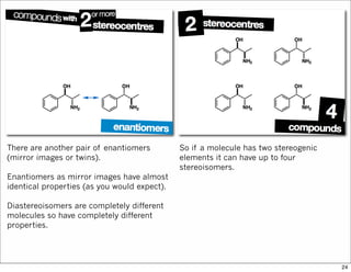 There are another pair of enantiomers
(mirror images or twins).
Enantiomers as mirror images have almost
identical properties (as you would expect).
Diastereoisomers are completely different
molecules so have completely different
properties.
So if a molecule has two stereogenic
elements it can have up to four
stereoisomers.
24
 