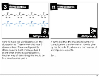 Here we have the stereoisomers of the
aldopentoses. These molecules have 3
stereocentres. There are 8 possible
stereoisomers. Each molecule has 1
enantiomer and 6 diastereoisomers.
Another way of describing this would be
four enantiomeric pairs.
It turns out that the maximum number of
stereoisomers a molecule can have is given
by the formula 2n, where n = the number of
stereogenic elements.
But …
25
 