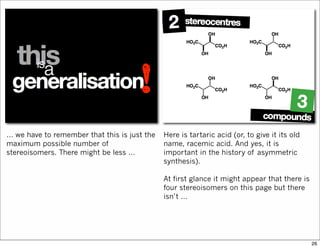 … we have to remember that this is just the
maximum possible number of
stereoisomers. There might be less …
Here is tartaric acid (or, to give it its old
name, racemic acid. And yes, it is
important in the history of asymmetric
synthesis).
At first glance it might appear that there is
four stereoisomers on this page but there
isn’t …
26
 