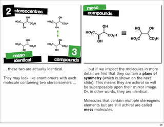 … these two are actually identical.
They may look like enantiomers with each
molecule containing two stereoisomers …
… but if we inspect the molecules in more
detail we find that they contain a plane of
symmetry (which is shown on the next
slide). This means they are achiral so will
be superposable upon their mirror image.
Or, in other words, they are identical.
Molecules that contain multiple stereogenic
elements but are still achiral are called
mess molecules.
28
 
