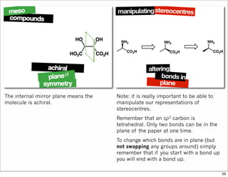 The internal mirror plane means the
molecule is achiral.
Note: it is really important to be able to
manipulate our representations of
stereocentres.
Remember that an sp3 carbon is
tetrahedral. Only two bonds can be in the
plane of the paper at one time.
To change which bonds are in plane (but
not swapping any groups around) simply
remember that if you start with a bond up
you will end with a bond up.
29
 