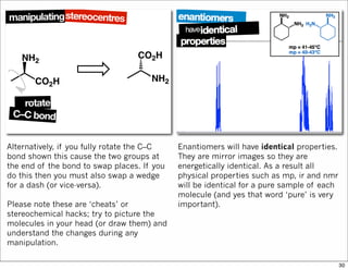 Alternatively, if you fully rotate the C–C
bond shown this cause the two groups at
the end of the bond to swap places. If you
do this then you must also swap a wedge
for a dash (or vice-versa).
Please note these are ‘cheats’ or
stereochemical hacks; try to picture the
molecules in your head (or draw them) and
understand the changes during any
manipulation.
Enantiomers will have identical properties.
They are mirror images so they are
energetically identical. As a result all
physical properties such as mp, ir and nmr
will be identical for a pure sample of each
molecule (and yes that word ‘pure’ is very
important).
30
 