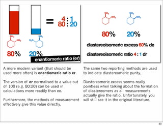The same two reporting methods are used
to indicate diastereomeric purity.
Diastereomeric excess seems really
pointless when talking about the formation
of diastereomers as all measurements
actually give the ratio. Unfortunately, you
will still see it in the original literature.
A more modern variant (that should be
used more often) is enantiomeric ratio er.
The version of er normalised to a value out
of 100 (e.g. 80:20) can be used in
calculations more readily than ee.
Furthermore, the methods of measurement
effectively give this value directly.
33
 
