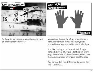 So how do we measure enantiomeric ratio
or enantiomeric excess?
Measuring the purity of an enantiomer is
hard. Remember virtually all physical
properties of each enantiomer is identical.
It is like having a mixture of left & right
handed gloves. They are identical in every
way; they made of the same material, have
the same number of fingers and thumbs.
You cannot tell the difference between the
two … unless …
34
 