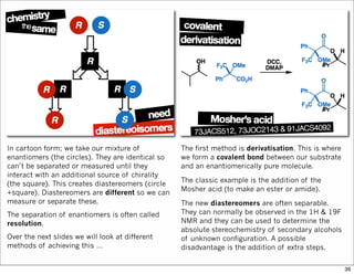 In cartoon form; we take our mixture of
enantiomers (the circles). They are identical so
can’t be separated or measured until they
interact with an additional source of chirality
(the square). This creates diastereomers (circle
+square). Diastereomers are different so we can
measure or separate these.
The separation of enantiomers is often called
resolution.
Over the next slides we will look at different
methods of achieving this …
The first method is derivatisation. This is where
we form a covalent bond between our substrate
and an enantiomerically pure molecule.
The classic example is the addition of the
Mosher acid (to make an ester or amide).
The new diastereomers are often separable.
They can normally be observed in the 1H & 19F
NMR and they can be used to determine the
absolute stereochemistry of secondary alcohols
of unknown configuration. A possible
disadvantage is the addition of extra steps.
36
 