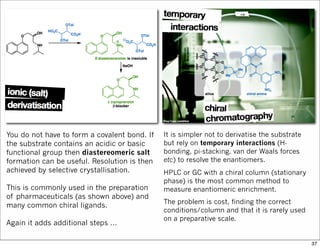You do not have to form a covalent bond. If
the substrate contains an acidic or basic
functional group then diastereomeric salt
formation can be useful. Resolution is then
achieved by selective crystallisation.
This is commonly used in the preparation
of pharmaceuticals (as shown above) and
many common chiral ligands.
Again it adds additional steps …
It is simpler not to derivatise the substrate
but rely on temporary interactions (H-
bonding, pi-stacking, van der Waals forces
etc) to resolve the enantiomers.
HPLC or GC with a chiral column (stationary
phase) is the most common method to
measure enantiomeric enrichment.
The problem is cost, finding the correct
conditions/column and that it is rarely used
on a preparative scale.
37
 