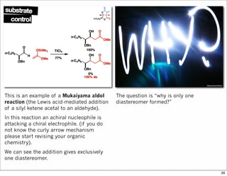 This is an example of a Mukaiyama aldol
reaction (the Lewis acid-mediated addition
of a silyl ketene acetal to an aldehyde).
In this reaction an achiral nucleophile is
attacking a chiral electrophile. (if you do
not know the curly arrow mechanism
please start revising your organic
chemistry).
We can see the addition gives exclusively
one diastereomer.
The question is “why is only one
diastereomer formed?”
39
 