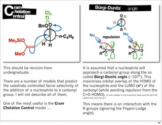 This should be revision from
undergraduate.
There are a number of models that predict
the substrate controlled facial selectivity of
the addition of a nucleophile to a carbonyl
group. I will not describe all of them.
One of the most useful is the Cram
Chelation Control model …
It is assumed that a nucleophile will
approach a carbonyl group along the so
called Bürgi-Dunitz angle (~107°). This
maximises orbital overlap of the HOMO of
the nucleophile and the LUMO (𝛑*) of the
carbonyl (while avoiding repulsion from the
C=O HOMO). (It also relates to the transition state and the fact the
carbon will soon be sp3)
This means there is an interaction with the
R groups (ignoring the Flippin-Lodge
angle).
40
 