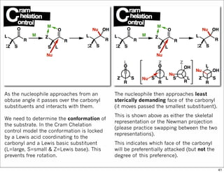 As the nucleophile approaches from an
obtuse angle it passes over the carbonyl
substituents and interacts with them.
We need to determine the conformation of
the substrate. In the Cram Chelation
control model the conformation is locked
by a Lewis acid coordinating to the
carbonyl and a Lewis basic substituent
(L=large, S=small & Z=Lewis base). This
prevents free rotation.
The nucleophile then approaches least
sterically demanding face of the carbonyl
(it moves passed the smallest substituent).
This is shown above as either the skeletal
representation or the Newman projection
(please practice swapping between the two
representations).
This indicates which face of the carbonyl
will be preferentially attacked (but not the
degree of this preference).
41
 