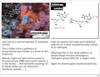 Lets look at a second example of substrate
control.
This is taken from a synthesis of
preswinholide (swinholide is a dimer of this
molecule).
Massey might not have online access to
this journal pre-1996 (but a print version is
in the library … that wonderful building full
of books where you all check your
FaceBook updates … )
Here we observe the Lewis acid-mediated
addition of a weak nucleophile (allyl silane)
to an aldehyde.
Effectively this is the same addition as
before except we have exchanged a
methylene group (CH2) for a oxygen atom.
Again we observe good diastereoselectivity.
42
 